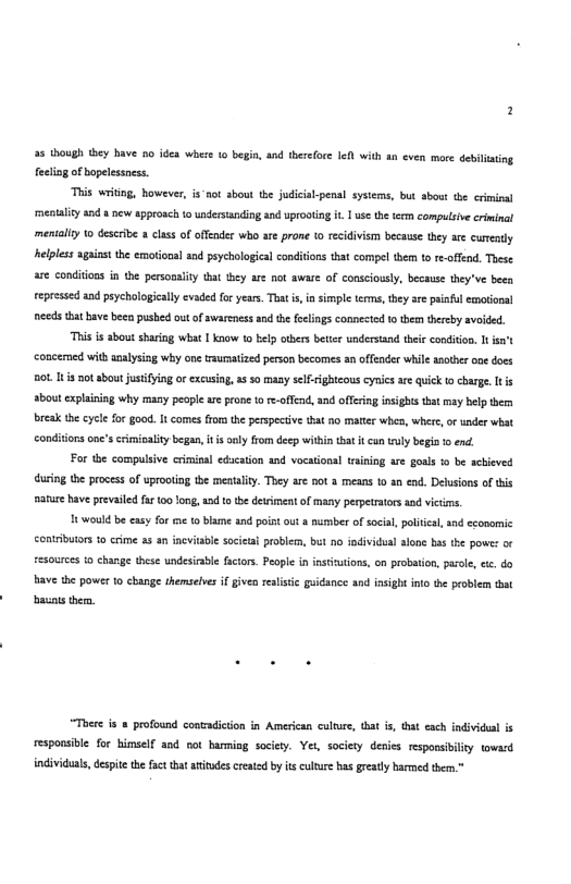 55 though hey have 5o idea where 1 begin, and herefoce Iel with an even more debilinting feeliog ofbopelessness. ‘This writng, however, i-not about the judical-penal systems, but sbout e criminal ‘mentliy and new approach to understanding and uprootng it 1 us the tes compulsive crininal menialiy o describe a class o offender who are prone (0 recidivism because they are cureatly nelpless agains the emotiona and psychologial conditons that compel them 1o r-offend. These are conditions in the personaity that they are not awaze of consciously, because they’ve beea represed and pychologicaly evaded fo years. That i, i simple terme, hey s painfl emotonal needs that bave been pushed out of swareness and the foelings connected 1o them thereby avoided. “Ths i about sharing what | know o belp others beter understand ther condiion. T st concemed with anlysing why one raumatized person becomes an offender while anoher one does Bot. 1t ot sboutjustiying or excusing,as 50 many selfightcous cynics are quick to charge It s sbout cxplaining why many people are prone o e-offend, and offeing insights that may belp herm reak th cycle {or good. It comes from the perspective hat o matter whes, where, o under what condiions nc’s crimioality began, t s anly from deep within that it cun wuly begin o end. For the compulive criminal edscation and vocational taining are goals o be achieved during the process of uprooling the mentality. They are b0t 3 means to an end. Delusions o this nature have prevaild fa 00 Yong, and t te detiment of many perpetrtors sod vitims, 18 wouldbe easy for e 1o bame and poin out number of ocial, poltical, and cconomic contributrs 10 crime as an ineviabl socieai problers, bt no individual alone bas the powe: or resources o change these undesirable factors. Peope in insttutions, on probaton, arol, ee. do Bave the power to change themselves if given realsic guidance and insight into the problem that basats them. “Tosre s & profound contadicion in American culere, that s, that each individual is responsible for himself and oot bamming society. Yet, society denies responsibilty toward individuals, desit the fact that aitudes creatad by it culture bas greadly harmed ther.
